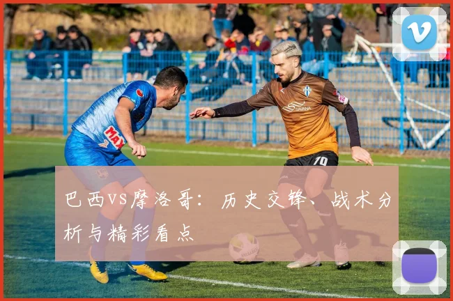 巴西vs摩洛哥:历史交锋、战术分析与精彩看点