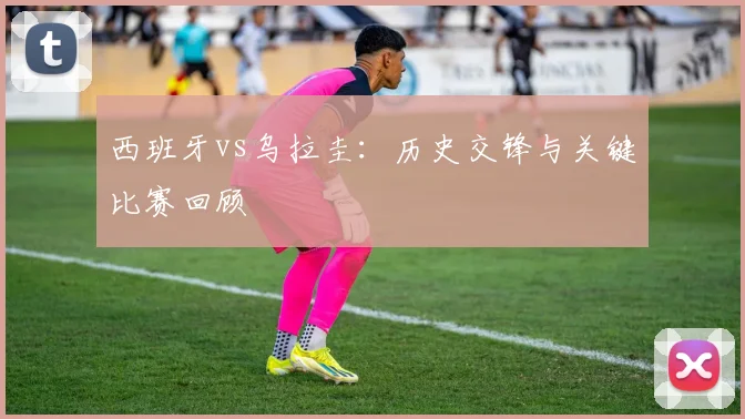 西班牙vs乌拉圭:历史交锋与关键比赛回顾