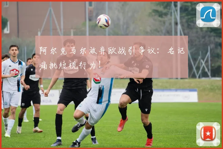 阿尔克马尔放弃欧战引争议:名记痛批短视行为!