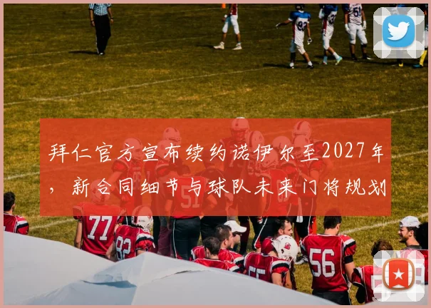 拜仁官方宣布续约诺伊尔至2027年,新合同细节与球队未来门将规划解读