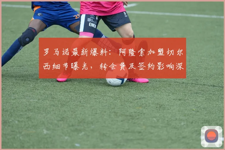 罗马诺最新爆料：阿隆索加盟切尔西细节曝光，转会费及签约影响深度解析