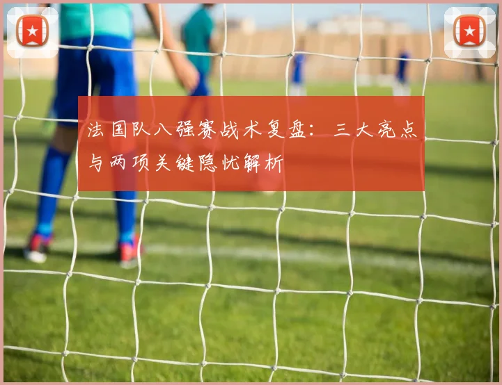 法国队八强赛战术复盘：三大亮点与两项关键隐忧解析