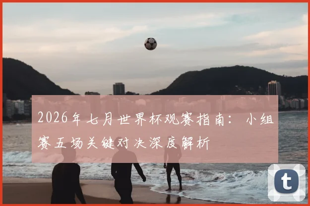 2026年七月世界杯观赛指南:小组赛五场关键对决深度解析