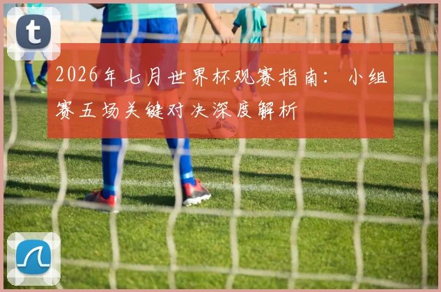 2026年七月世界杯观赛指南:小组赛五场关键对决深度解析