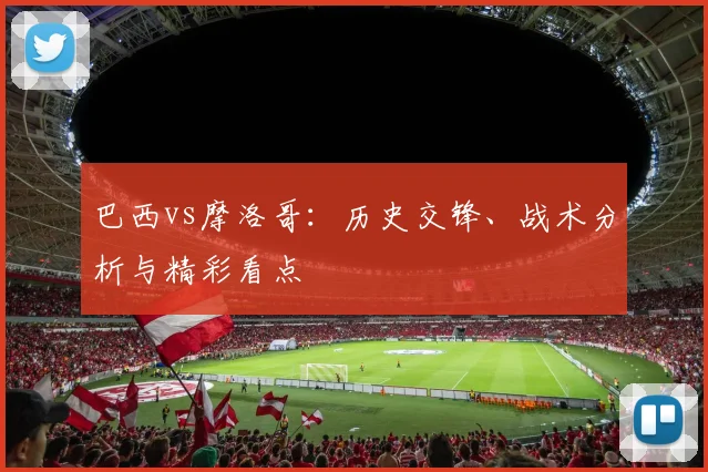 巴西vs摩洛哥:历史交锋、战术分析与精彩看点