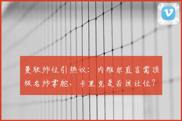 曼联帅位引热议:内维尔直言需顶级名帅掌舵,卡里克是否该让位?深度解析重建之路