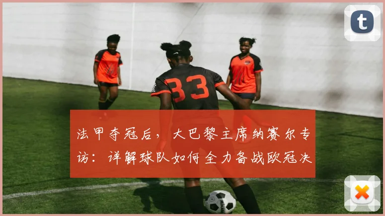 法甲夺冠后,大巴黎主席纳赛尔专访:详解球队如何全力备战欧冠决赛