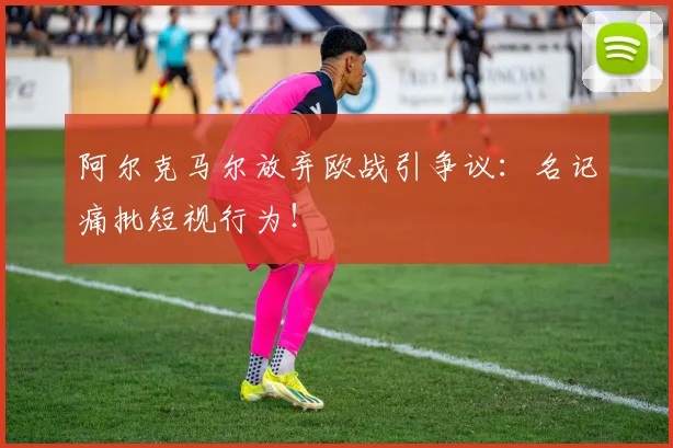 阿尔克马尔放弃欧战引争议:名记痛批短视行为!